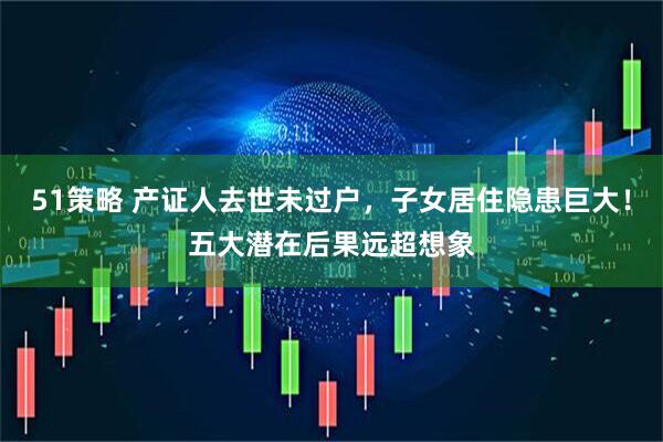 51策略 产证人去世未过户，子女居住隐患巨大！五大潜在后果远超想象