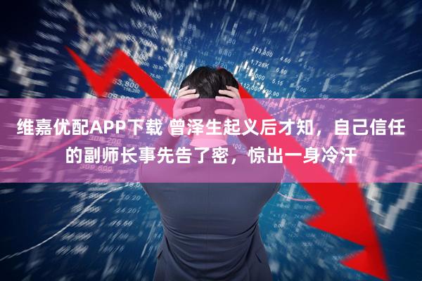 维嘉优配APP下载 曾泽生起义后才知，自己信任的副师长事先告了密，惊出一身冷汗