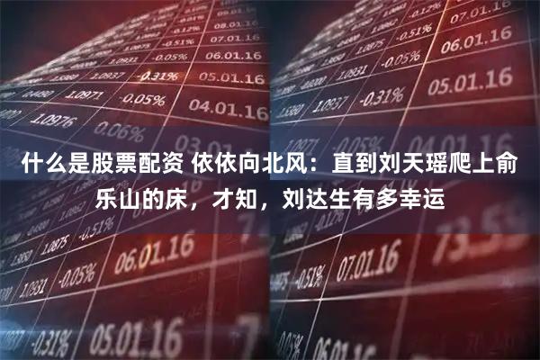 什么是股票配资 依依向北风：直到刘天瑶爬上俞乐山的床，才知，刘达生有多幸运