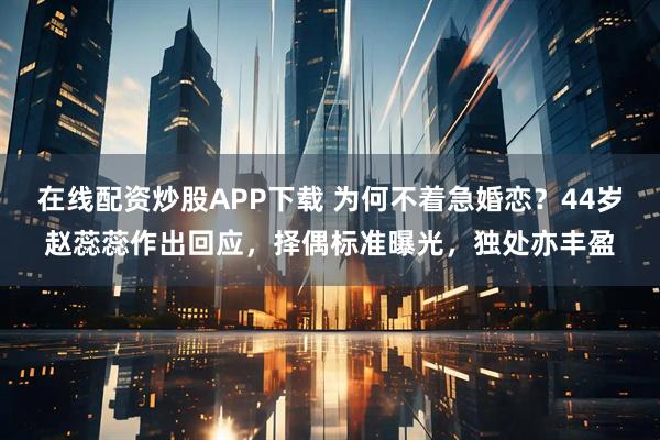 在线配资炒股APP下载 为何不着急婚恋？44岁赵蕊蕊作出回应，择偶标准曝光，独处亦丰盈