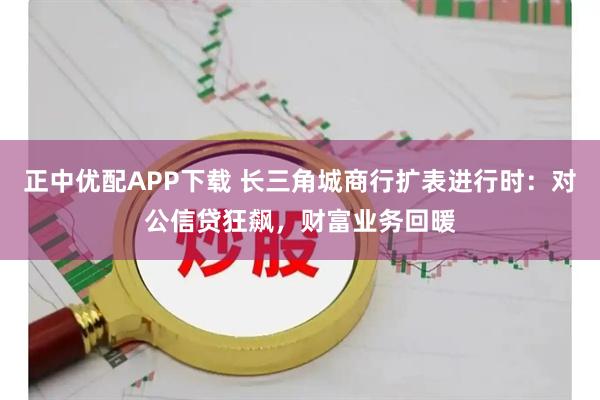 正中优配APP下载 长三角城商行扩表进行时：对公信贷狂飙，财富业务回暖