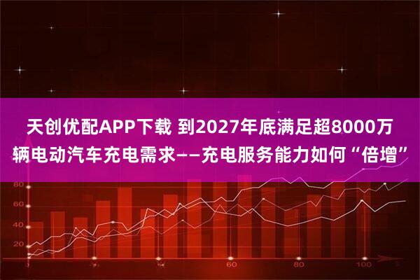 天创优配APP下载 到2027年底满足超8000万辆电动汽车充电需求——充电服务能力如何“倍增”