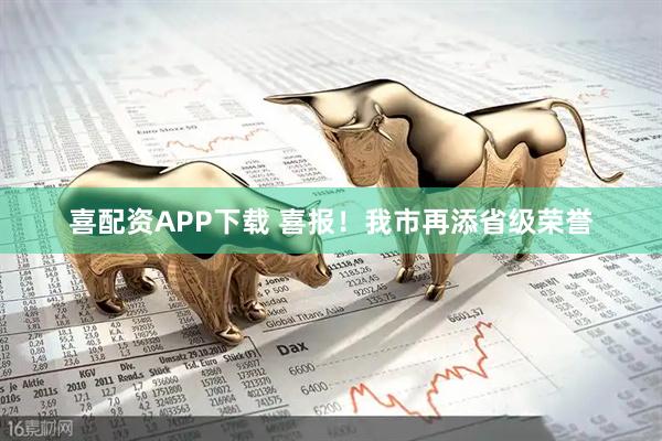 喜配资APP下载 喜报！我市再添省级荣誉