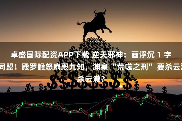 卓盛国际配资APP下载 逆天邪神：画浮沉 1 字破同盟！殿罗睺怒扇殿九知，渊皇 “荒噬之刑” 要杀云澈？