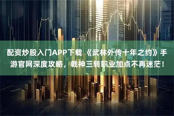 配资炒股入门APP下载 《武林外传十年之约》手游官网深度攻略，戟神三转职业加点不再迷茫！