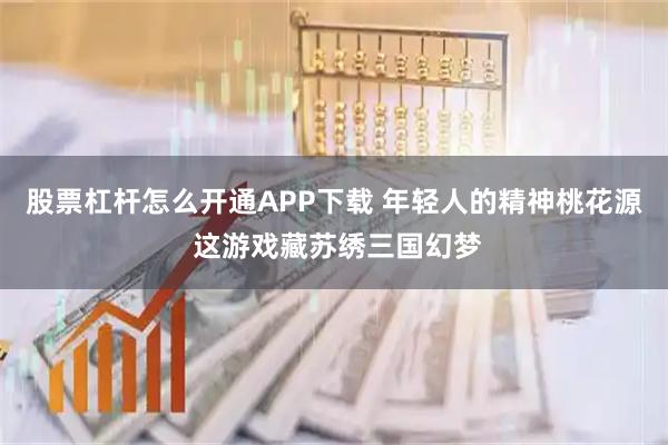 股票杠杆怎么开通APP下载 年轻人的精神桃花源 这游戏藏苏绣三国幻梦