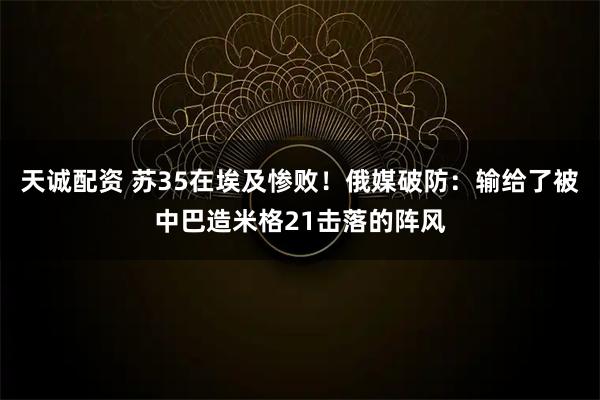 天诚配资 苏35在埃及惨败！俄媒破防：输给了被中巴造米格21击落的阵风
