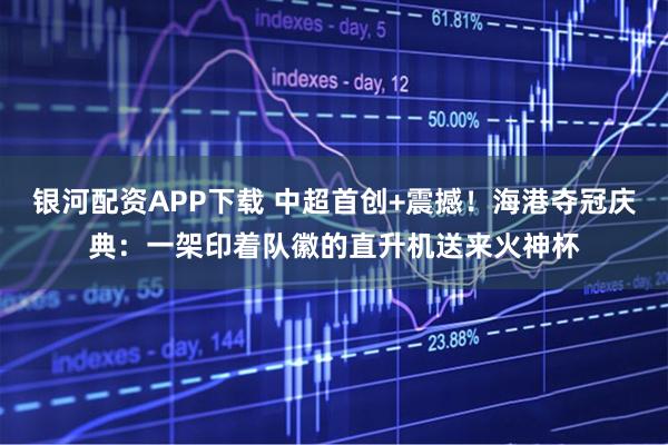 银河配资APP下载 中超首创+震撼！海港夺冠庆典：一架印着队徽的直升机送来火神杯