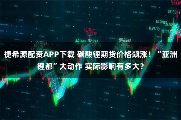 捷希源配资APP下载 碳酸锂期货价格飙涨！“亚洲锂都”大动作 实际影响有多大？