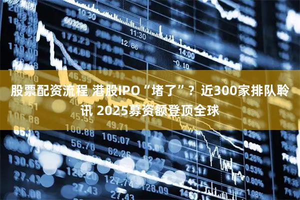 股票配资流程 港股IPO“堵了”？近300家排队聆讯 2025募资额登顶全球
