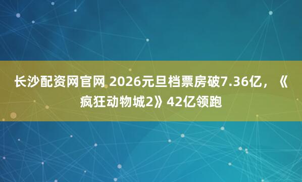 长沙配资网官网 2026元旦档票房破7.36亿，《疯狂动物城2》42亿领跑