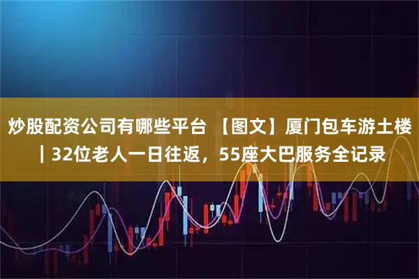 炒股配资公司有哪些平台 【图文】厦门包车游土楼｜32位老人一日往返，55座大巴服务全记录