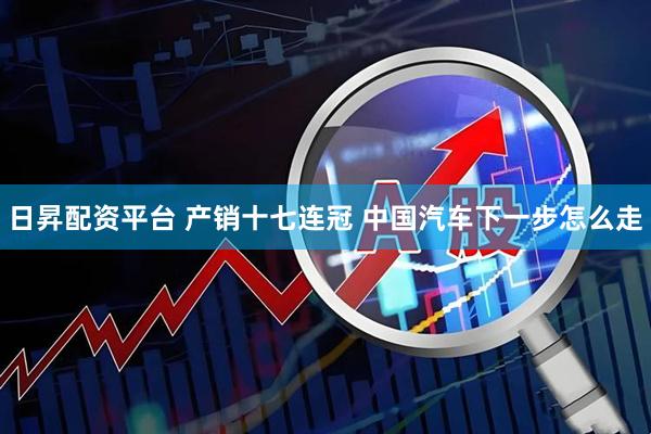 日昇配资平台 产销十七连冠 中国汽车下一步怎么走
