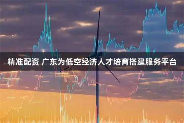 精准配资 广东为低空经济人才培育搭建服务平台