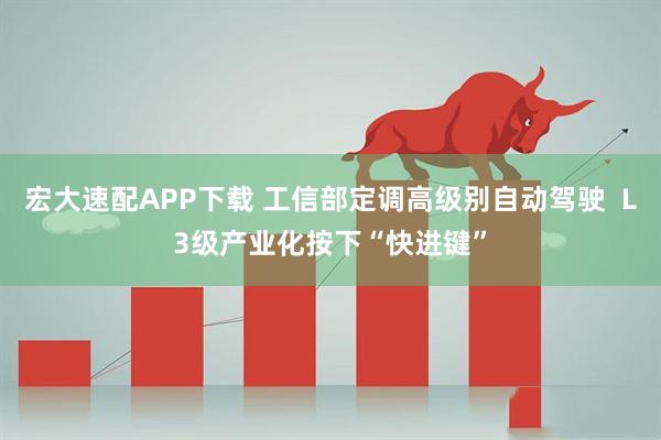宏大速配APP下载 工信部定调高级别自动驾驶  L3级产业化按下“快进键”
