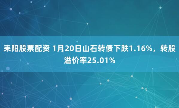 耒阳股票配资 1月20日山石转债下跌1.16%，转股溢价率25.01%