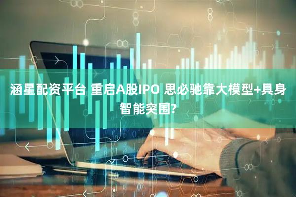 涵星配资平台 重启A股IPO 思必驰靠大模型+具身智能突围?