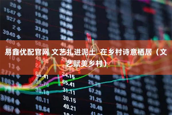 易鑫优配官网 文艺扎进泥土  在乡村诗意栖居（文艺赋美乡村）