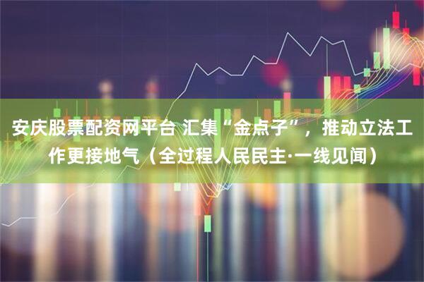 安庆股票配资网平台 汇集“金点子”，推动立法工作更接地气（全过程人民民主·一线见闻）