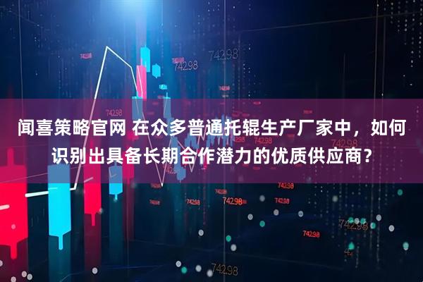 闻喜策略官网 在众多普通托辊生产厂家中，如何识别出具备长期合作潜力的优质供应商？