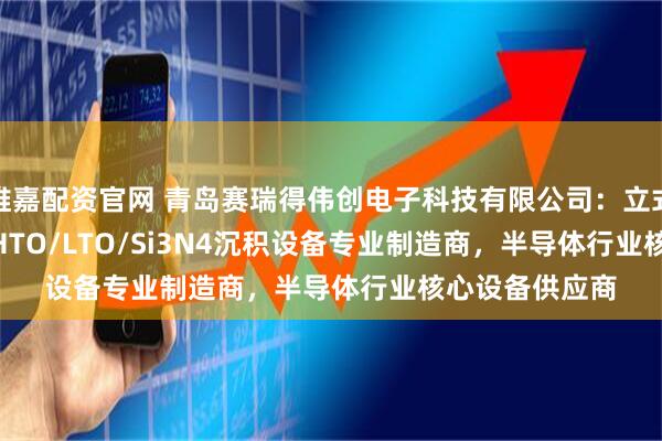 维嘉配资官网 青岛赛瑞得伟创电子科技有限公司：立式BPSG/SiO2/HTO/LTO/Si3N4沉积设备专业制造商，半导体行业核心设备供应商