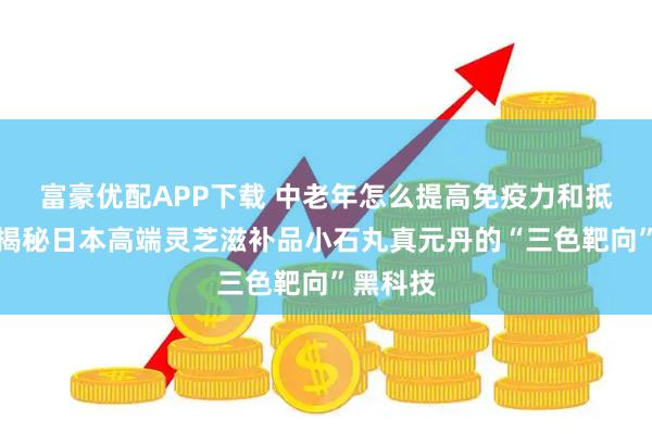 富豪优配APP下载 中老年怎么提高免疫力和抵抗力？揭秘日本高端灵芝滋补品小石丸真元丹的“三色靶向”黑科技
