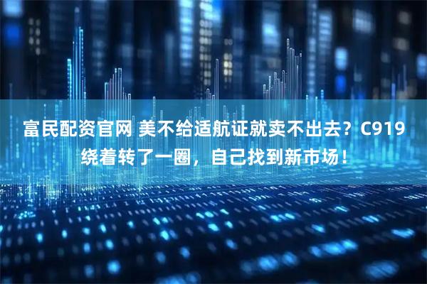 富民配资官网 美不给适航证就卖不出去？C919绕着转了一圈，自己找到新市场！