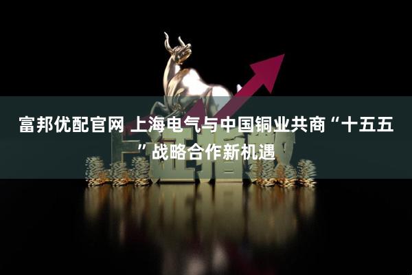 富邦优配官网 上海电气与中国铜业共商“十五五”战略合作新机遇
