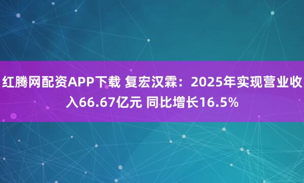 红腾网配资APP下载 复宏汉霖：2025年实现营业收入66.67亿元 同比增长16.5%