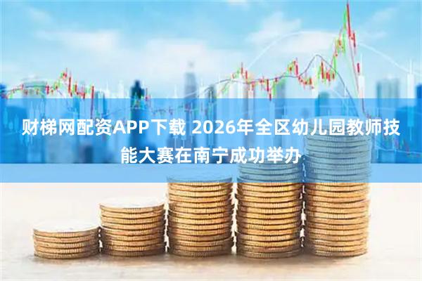 财梯网配资APP下载 2026年全区幼儿园教师技能大赛在南宁成功举办