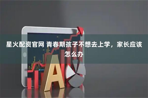 星火配资官网 青春期孩子不想去上学，家长应该怎么办