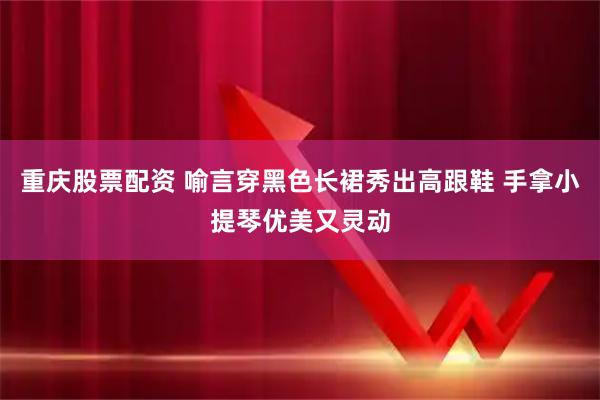 重庆股票配资 喻言穿黑色长裙秀出高跟鞋 手拿小提琴优美又灵动